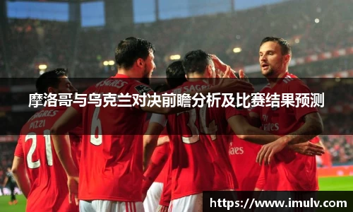 摩洛哥与乌克兰对决前瞻分析及比赛结果预测